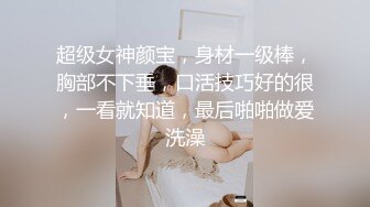 超级女神颜宝，身材一级棒，胸部不下垂，口活技巧好的很，一看就知道，最后啪啪做爱洗澡