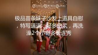 极品苗条妹子沙发上道具自慰，特写逼逼，好多白浆，再洗澡2个小哥多长连秀