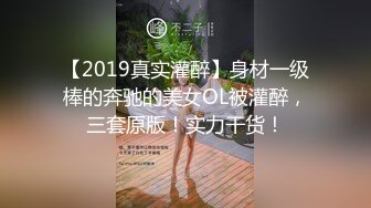 【2019真实灌醉】身材一级棒的奔驰的美女OL被灌醉，三套原版！实力干货！