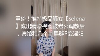 重磅！推特极品骚女【selena】流出精彩视图被老公调教后，宾馆和几个单男群P变淫妇