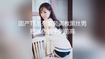 国产TS系列紫苑调教黑丝男把JK伪娘干到前高