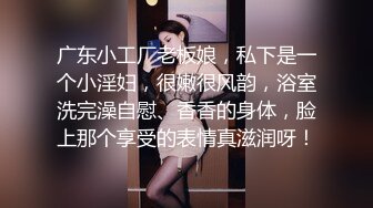 广东小工厂老板娘，私下是一个小淫妇，很嫩很风韵，浴室洗完澡自慰、香香的身体，脸上那个享受的表情真滋润呀！