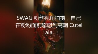 SWAG 粉丝视角拍摄，自己在粉粉面前慰慰到高潮 Cutelala