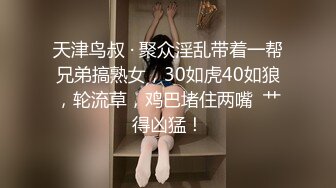 天津鸟叔 · 聚众淫乱带着一帮兄弟搞熟女，30如虎40如狼，轮流草，鸡巴堵住两嘴  艹得凶猛！