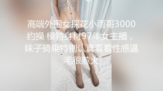 高端外围女探花小雨哥3000约操 模特身材97年女主播，妹子骑乘特别认真看着性感逼毛很惹火