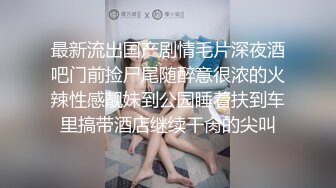 最新流出国产剧情毛片深夜酒吧门前捡尸尾随醉意很浓的火辣性感靓妹到公园睡着扶到车里搞带酒店继续干肏的尖叫