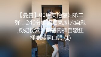 【曼曼】00后美艳骚妇第二弹，240分钟超漂亮,扒穴自慰,粉奶粉穴，口塞内裤自慰狂插高潮翻白眼 (1)