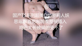 国产TS系列超美D奶萝莉人妖思瑶跟直男啪啪被整根插入 鸡巴太长被操的受不了