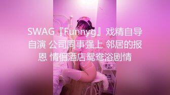 SWAG『Funnyg』戏精自导自演 公司同事强上 邻居的报恩 情侣酒店鸳鸯浴剧情