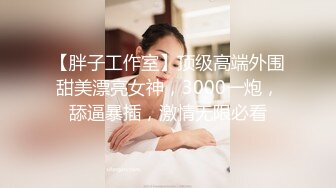 【胖子工作室】顶级高端外围甜美漂亮女神，3000一炮，舔逼暴插，激情无限必看