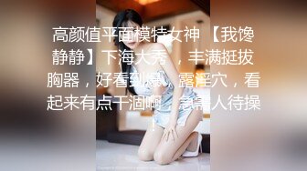 高颜值平面模特女神 【我馋静静】下海大秀 ，丰满挺拔胸器，好看到爆，露淫穴，看起来有点干涸啊，急需人待操！