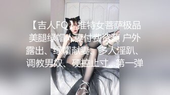 【吉人FQ】推特女菩萨极品美腿绿帽人妻付费资源 户外露出、绿帽献妻、多人淫趴、调教男奴、硬控止寸…第一弹