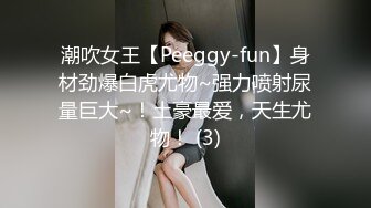 潮吹女王【Peeggy-fun】身材劲爆白虎尤物~强力喷射尿量巨大~！土豪最爱，天生尤物！ (3)