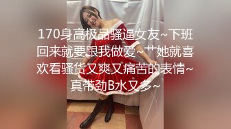 170身高极品骚逼女友~下班回来就要跟我做爱~艹她就喜欢看骚货又爽又痛苦的表情~真带劲B水又多~