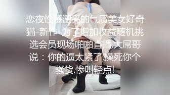 恋夜性感漂亮的气质美女好奇猫-新作-为了增加收益随机挑选会员现场啪啪直播,大屌哥说：你的逼太紧了,操死你个骚货.惨叫轻点!