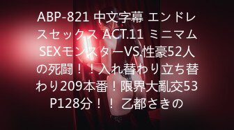 ABP-821 中文字幕 エンドレスセックス ACT.11 ミニマムSEXモンスターVS.性豪52人の死闘！！入れ替わり立ち替わり209本番！限界大亂交53P128分！！ 乙都さきの