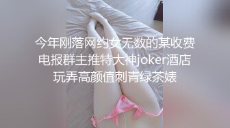 今年刚落网约女无数的某收费电报群主推特大神joker酒店玩弄高颜值刺青绿茶婊