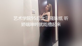 艺术学院95后大三骚妹纸 听娇喘呻吟就能撸起来