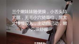 三个嫩妹妹随便操，小舌头舔大屌，无毛小穴骑乘位，屌太大慢慢没入，主动自己动，嫩穴很舒服