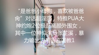 “是爸爸小母狗，喜欢被爸爸肏”对话超淫荡，特推PUA大神约炮2位极品高颜外围女，其中一位神似演员张芷溪，暴力输出边用语言调教1