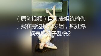 （原创视频）巨乳表姐练瑜伽，我在旁边摸湿表姐，疯狂爆操表姐奶子乱恍2