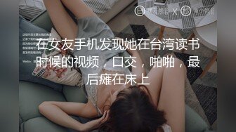 在女友手机发现她在台湾读书时候的视频，口交，啪啪，最后瘫在床上