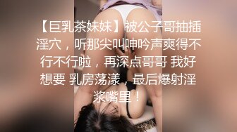 【巨乳茶妹妹】被公子哥抽插淫穴，听那尖叫呻吟声爽得不行不行啦，再深点哥哥 我好想要 乳房荡漾，最后爆射淫浆嘴里！