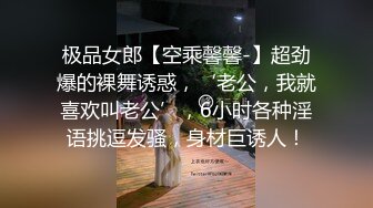 极品女郎【空乘馨馨-】超劲爆的裸舞诱惑，‘老公，我就喜欢叫老公’，6小时各种淫语挑逗发骚，身材巨诱人！