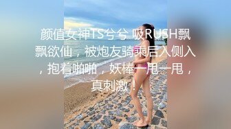 颜值女神TS兮兮 吸RUSH飘飘欲仙，被炮友骑乘后入侧入，抱着啪啪，妖棒一甩一甩，真刺激！