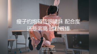 瘦子约炮骚货眼镜妹 配合度还是蛮高 过程很棒