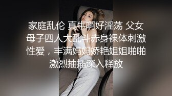 家庭乱伦 真牛啊好淫荡 父女母子四人大乱斗赤身裸体刺激性爱，丰满妈妈娇艳姐姐啪啪激烈抽插深入释放