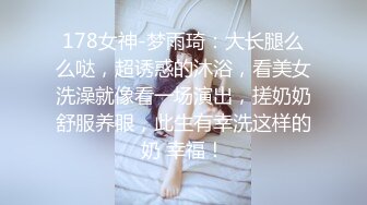 178女神-梦雨琦：大长腿么么哒，超诱惑的沐浴，看美女洗澡就像看一场演出，搓奶奶舒服养眼，此生有幸洗这样的奶 幸福！