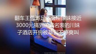 翻车王伟哥足浴会所撩妹接近3000元搞到的戴名表的川妹子酒店开房被草到不停爽叫