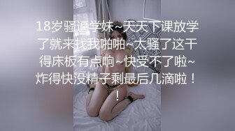 18岁骚逼学妹~天天下课放学了就来找我啪啪~太骚了这干得床板有点响~快受不了啦~炸得快没精子剩最后几滴啦！！