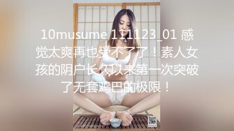 10musume 111123_01 感觉太爽再也受不了了！素人女孩的阴户长久以来第一次突破了无套鸡巴的极限！