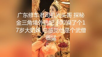 广东修车老司机光头哥 探秘金三角境外选妃 300操了个17岁大奶妹 总感觉他是个武僧很猛