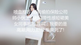 喷血推荐-酒店偷拍保险公司帅小伙上班时间带性感短裙美女同事啪啪,淫叫：我要的是高潮,用力,舒服,要爽死了!