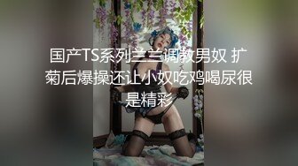 国产TS系列兰兰调教男奴 扩菊后爆操还让小奴吃鸡喝尿很是精彩