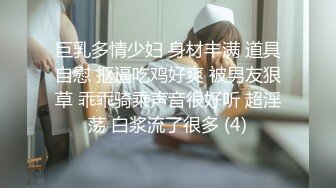 巨乳多情少妇 身材丰满 道具自慰 抠逼吃鸡好爽 被男友狠草 乖乖骑乘声音很好听 超淫荡 白浆流了很多 (4)