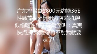 广东排骨哥1800元约操36E性感美女小姐姐酒店啪啪,貌似偷吃性药了高潮淫叫：真爽,快点,操死我,你再不射我就要走了!