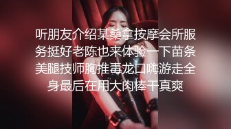 听朋友介绍某桑拿按摩会所服务挺好老陈也来体验一下苗条美腿技师胸推毒龙口嗨游走全身最后在用大肉棒干真爽