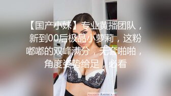 【国产小妹】专业黄播团队，新到00后极品小萝莉，这粉嘟嘟的双峰满分，无套啪啪，角度姿势给足，必看