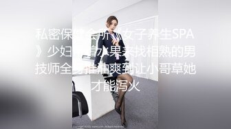 私密保健会所《女子养生SPA》少妇带着水果来找相熟的男技师全身推油爽到让小哥草她才能泻火