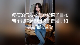 瘦瘦的气质女友露脸椅子自慰带个眼镜超御姐奶子挺拔，和男友啪啪做爱