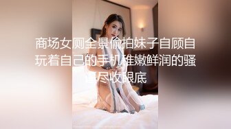 商场女厕全景偷拍妹子自顾自玩着自己的手机稚嫩鲜润的骚逼尽收眼底