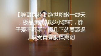 【胖哥探花】绝世粉嫩一线天，极品美乳18岁小萝莉，胖子爱不释手，插几下就要舔逼，享受青春胴体爽翻