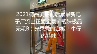 2021精品厕拍前后景最新电子厂流出正面全景（靓妹极品无毛B）光秃秃的白板！牛仔热裤妹