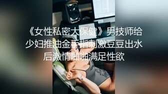 《女性私密大保健》男技师给少妇推油金手指刺激豆豆出水后激情啪啪满足性欲