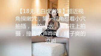 【18无毛白虎嫩妹】超近视角操嫩穴，第一视角怼着小穴抽插，嫩的出水，从下往上拍摄，撞击水声哗哗，妹子爽的浪叫