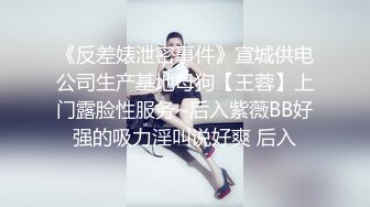 《反差婊泄密事件》宣城供电公司生产基地母狗【王蓉】上门露脸性服务~后入紫薇BB好强的吸力淫叫说好爽 后入